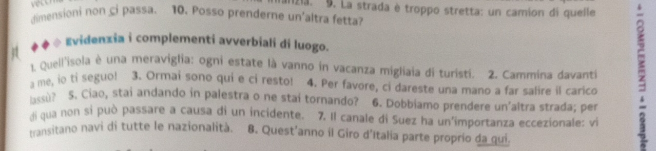 veton 
Izia. 9. La strada è troppo stretta: un camion di quelle 
dimensioni non ci passa. 10. Posso prenderne un'altra fetta? 
◆ ◆ * Evidenzia i complementi avverbiali di luogo. 
1. Quell'isola è una meraviglia: ogni estate là vanno in vacanza migliaia di turisti. 2. Cammina davanti 2
a me, io ti seguo! 3. Ormai sono qui e ci resto! 4. Per favore, ci dareste una mano a far salire il carico 
lassù? 5. Ciao, stai andando in palestra o ne stai tornando? 6. Dobbiamo prendere un'altra strada; per 
di qua non si può passare a causa di un incidente. 7. Il canale di Suez ha un'importanza eccezionale: vi 
transitano navi di tutte le nazionalità. 8. Quest'anno il Giro d’Italia parte proprio da qui.