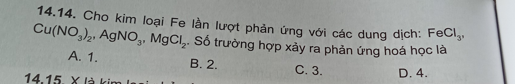 Cho kim loại Fe lần lượt phản ứng với các dung dịch: FeCl_3,
Cu(NO_3)_2, AgNO_3, MgCl_2. Số trường hợp xảy ra phản ứng hoá học là
A. 1. B. 2.
C. 3.
14. 15 X là l D. 4.