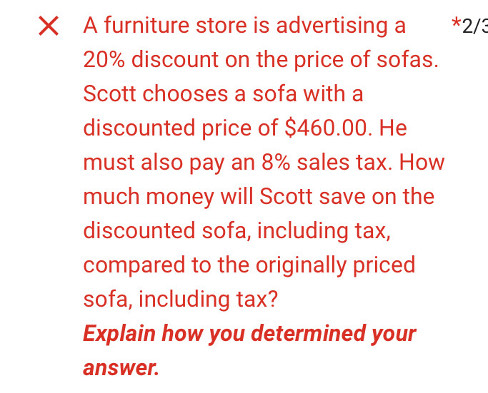 A furniture store is advertising a * 2/3
20% discount on the price of sofas. 
Scott chooses a sofa with a 
discounted price of $460.00. He 
must also pay an 8% sales tax. How 
much money will Scott save on the 
discounted sofa, including tax, 
compared to the originally priced 
sofa, including tax? 
Explain how you determined your 
answer.