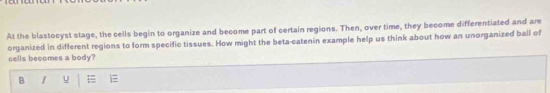 At the blastocyst stage, the cells begin to organize and become part of certain regions. Then, over time, they become differentiated and are 
organized in different regions to form specific tissues. How might the beta-catenin example help us think about how an unorganized ball of 
cells becomes a body 
B I u E