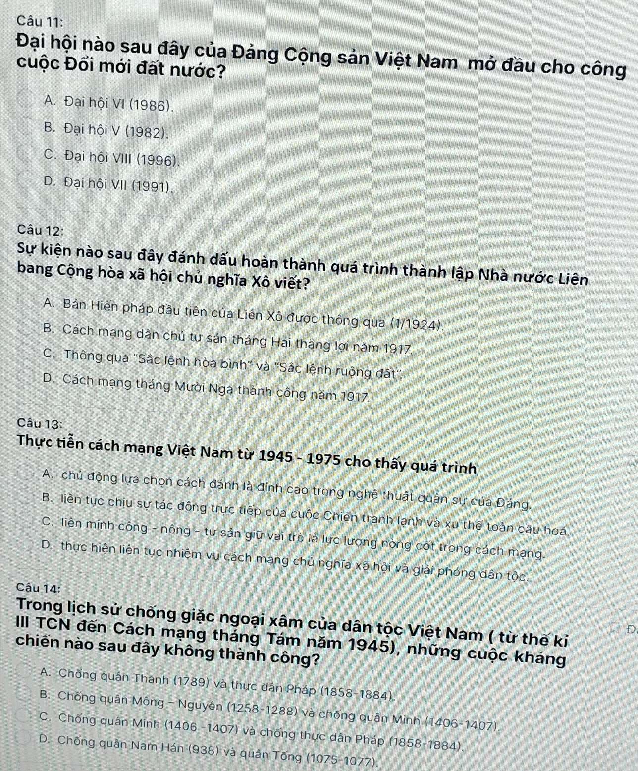 Đại hội nào sau đây của Đảng Cộng sản Việt Nam mở đầu cho công
cuộc Đối mới đất nước?
A. Đại hội VI (1986).
B. Đại hội V (1982).
C. Đại hội VIII (1996).
D. Đại hội VII (1991).
Câu 12:
Sự kiện nào sau đây đánh dấu hoàn thành quá trình thành lập Nhà nước Liên
bang Cộng hòa xã hội chủ nghĩa Xô viết?
A. Bán Hiến pháp đầu tiên của Liên Xô được thông qua (1/1924).
B. Cách mạng dân chú tư sán tháng Hai thắng lợi năm 1917.
C. Thông qua "Sắc lệnh hòa bình" và "Sắc lệnh ruộng đất".
D. Cách mạng tháng Mười Nga thành công năm 1917.
Câu 13:
Thực tiễn cách mạng Việt Nam từ 1945 - 1975 cho thấy quá trình
A. chủ động lựa chọn cách đánh là đính cao trong nghệ thuật quân sự của Đáng.
B. liên tục chịu sự tác động trực tiếp của cuộc Chiến tranh lạnh và xu thế toàn cầu hoá.
C. liên minh công - nông - tư sản giữ vai trò là lực lượng nòng cốt trong cách mạng.
D. thực hiện liên tục nhiệm vụ cách mạng chú nghĩa xã hội và giải phóng dân tộc.
Câu 14:
Trong lịch sử chống giặc ngoại xâm của dân tộc Việt Nam ( từ thế kỉ
III TCN đến Cách mạng tháng Tám năm 1945), những cuộc kháng
chiến nào sau đây không thành công?
A. Chống quân Thanh (1789) và thực dân Pháp (1858-1884).
B. Chống quân Mông- Nguyên (1258-1288) và chống quân Minh (1406-1407).
C. Chống quân Minh (1406 -1407) và chống thực dân Pháp (1858-1884).
D. Chống quân Nam Hán (938) và quân Tống (1075-1077).