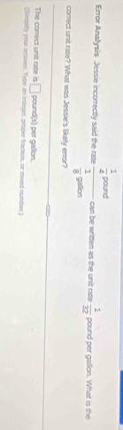 Error Analysis Jessie incorrectly said the rate frac  1/4 posed 1/8 potion can be written as the unit rate  1/32  pound per gallon. What is the 
correct unit rate? What was Jessie's likely error? 
The correct unit rate is □ pound(s) per gallon. 
(Simpiy your answer. Type an integer, proper traction, or mised number)