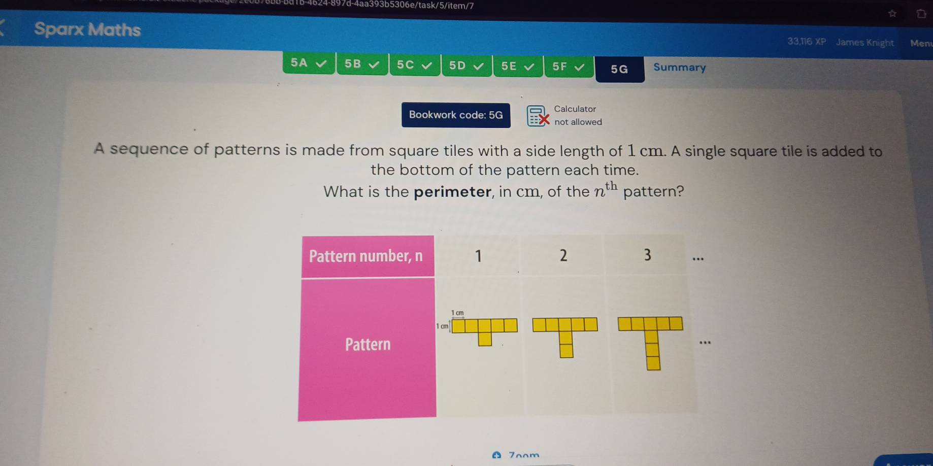 d-4aa393b5306e/task/5/item/7 
Sparx Maths 33,116 XP James Knight Men 
5A 5B 5C 5D 5 E 5F 5G Summary 
Calculator 
Bookwork code: 5G not allowed 
A sequence of patterns is made from square tiles with a side length of 1 cm. A single square tile is added to 
the bottom of the pattern each time. 
What is the perimeter, in cm, of the n^(th) pattern? 
7oom