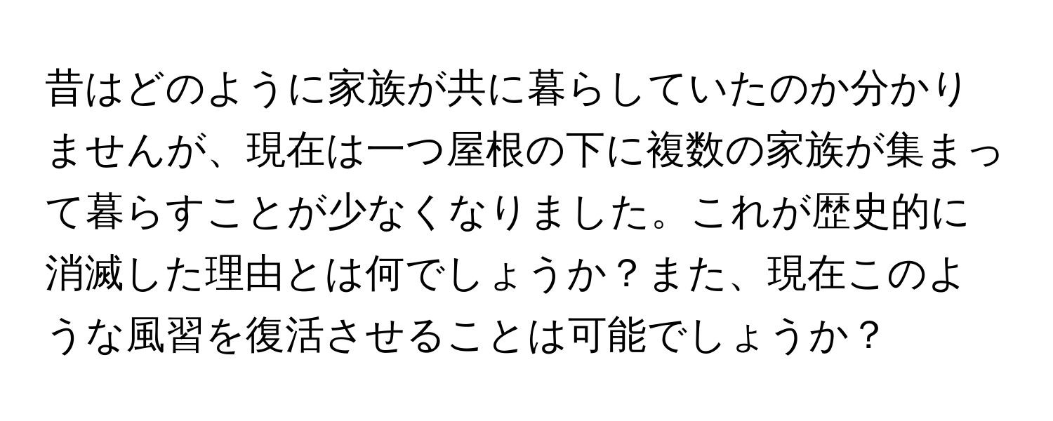 昔はどのように家族が共に暮らしていたのか分かりませんが、現在は一つ屋根の下に複数の家族が集まって暮らすことが少なくなりました。これが歴史的に消滅した理由とは何でしょうか？また、現在このような風習を復活させることは可能でしょうか？