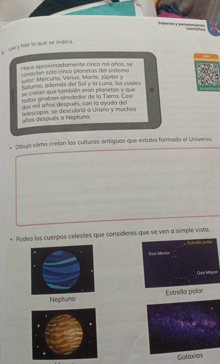 Saberes y pensamiento 
científico 
5. Lee y haz lo que se indica. 
Hace aproximadamente cinco mil años, se 
conocían solo cinco planetas del sistema 
solar: Mercurio, Venus, Marte, Júpiter y 
Saturno, además del Sol y la Luna, los cuales 
se creían que también eran planetas y que 
todos giraban alrededor de la Tierra. Casi 
dos mil años después, con la ayuda del 
telescopio, se descubrió a Urano y muchos 
años después a Neptuno. 
Dibuja cómo creían las culturas antiguas que estaba formado el Universo. 
Rodea los cuerpos celestes que consideres que se ven a simple vista. 
Estrella polar 
Osa Menor 
Osa Mayor 
Neptuno Estrella polar 
Galaxias