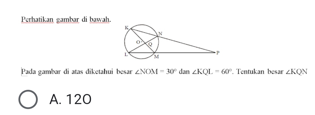 Perhatikan gambar di bawah.
Pada gambar di atas diketahui besar ∠ NOM=30° dan ∠ KQL=60°. Tentukan besar ∠ KQN
A. 120