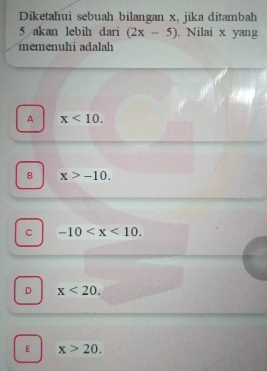 Diketahui sebuah bilangan x, jika ditambah
5 akan lebih dari (2x-5). Nilai x yang
memenuhi adalah
A x<10</tex>.
B x>-10.
C -10 .
D x<20</tex>.
E x>20.