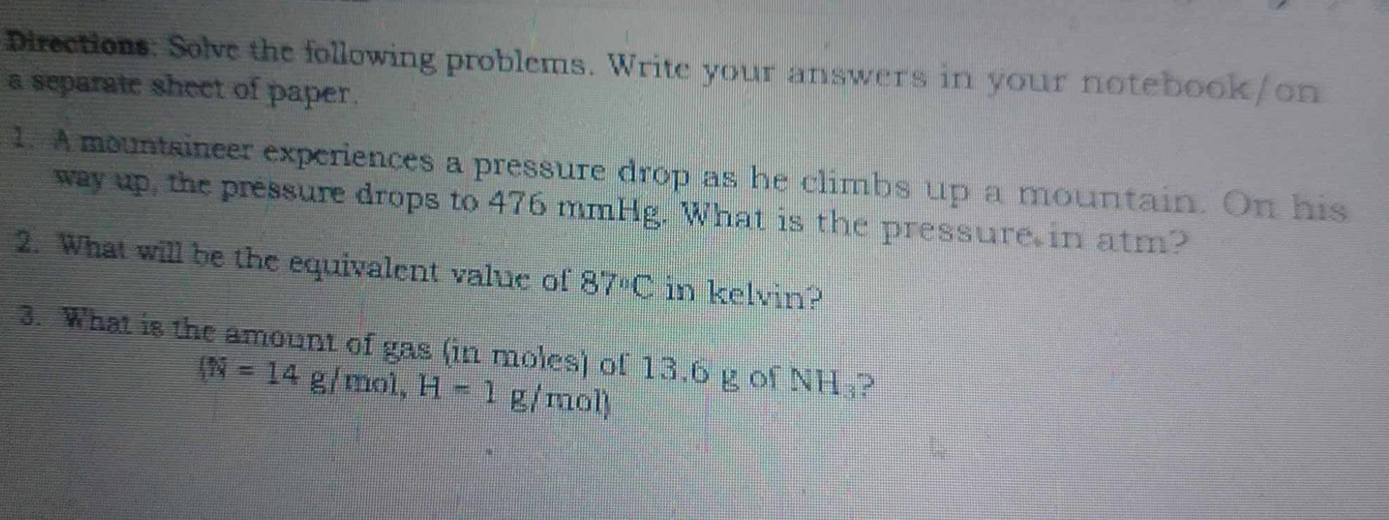 Directions: Solve the following problems. Write your answers in your notebook/on 
a separate sheet of paper. 
1. A mountsincer experiences a pressure drop as he climbs up a mountain. On his 
way up, the pressure drops to 476 mmHg. What is the pressure in atm? 
2. What will be the equivalent value of 87°C in kelvin? 
3. What is the amount of gas (in moles) of 13.6 g of NH₃? 
(N=14g/mol, H=1 g/mol)