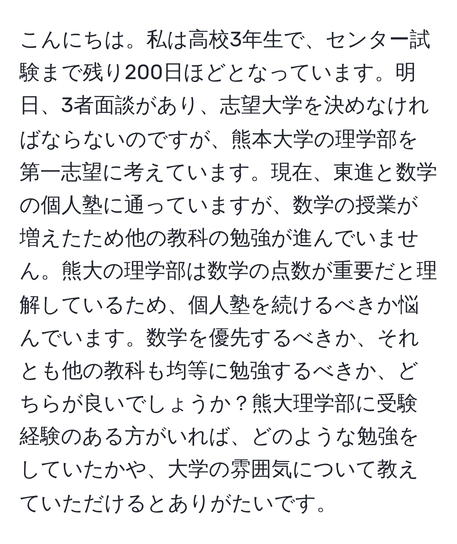 こんにちは。私は高校3年生で、センター試験まで残り200日ほどとなっています。明日、3者面談があり、志望大学を決めなければならないのですが、熊本大学の理学部を第一志望に考えています。現在、東進と数学の個人塾に通っていますが、数学の授業が増えたため他の教科の勉強が進んでいません。熊大の理学部は数学の点数が重要だと理解しているため、個人塾を続けるべきか悩んでいます。数学を優先するべきか、それとも他の教科も均等に勉強するべきか、どちらが良いでしょうか？熊大理学部に受験経験のある方がいれば、どのような勉強をしていたかや、大学の雰囲気について教えていただけるとありがたいです。