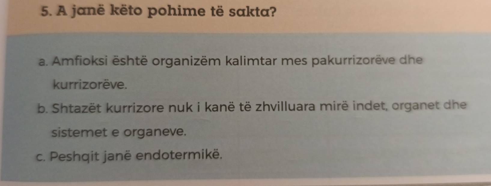 A janë këto pohime të sakta?
a. Amfioksi është organizëm kalimtar mes pakurrizorëve dhe
kurrizorëve.
b. Shtazët kurrizore nuk i kanë të zhvilluara mirë indet, organet dhe
sistemet e organeve.
c. Peshqit janë endotermikë.