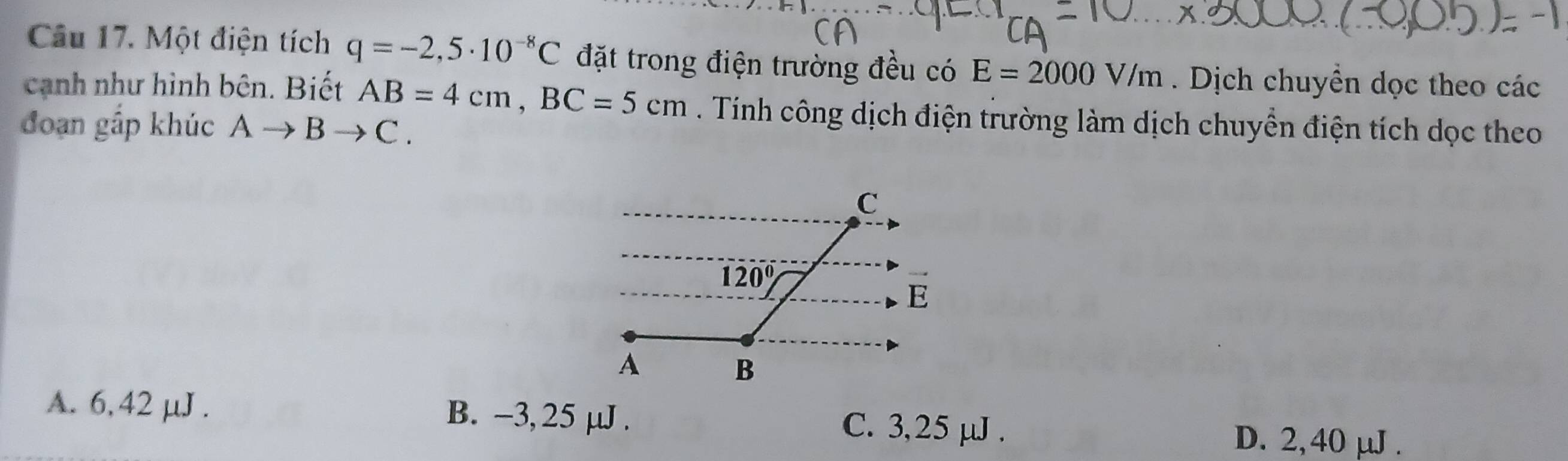 Một điện tích q=-2,5· 10^(-8)C đặt trong điện trường đều có E=2000V/m. Dịch chuyển dọc theo các
cạnh như hình bên. Biết AB=4cm,BC=5cm. Tính công dịch điện trường làm dịch chuyển điện tích dọc theo
đoạn gấp khúc Ato Bto C
A. 6, 42 μJ. B. -3, 25 μJ . C. 3,25 μJ . D. 2,40 μJ .