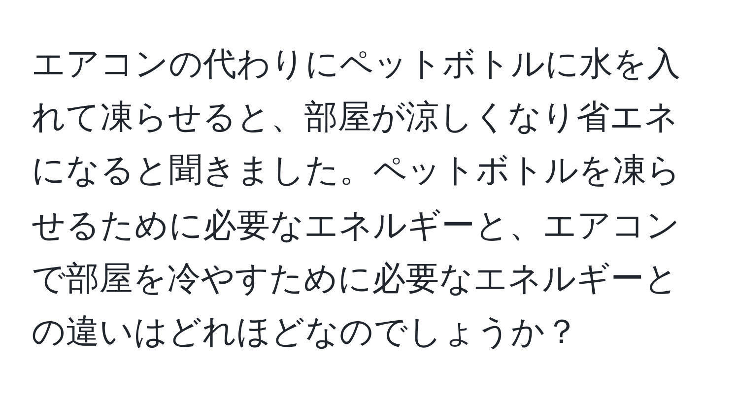 エアコンの代わりにペットボトルに水を入れて凍らせると、部屋が涼しくなり省エネになると聞きました。ペットボトルを凍らせるために必要なエネルギーと、エアコンで部屋を冷やすために必要なエネルギーとの違いはどれほどなのでしょうか？