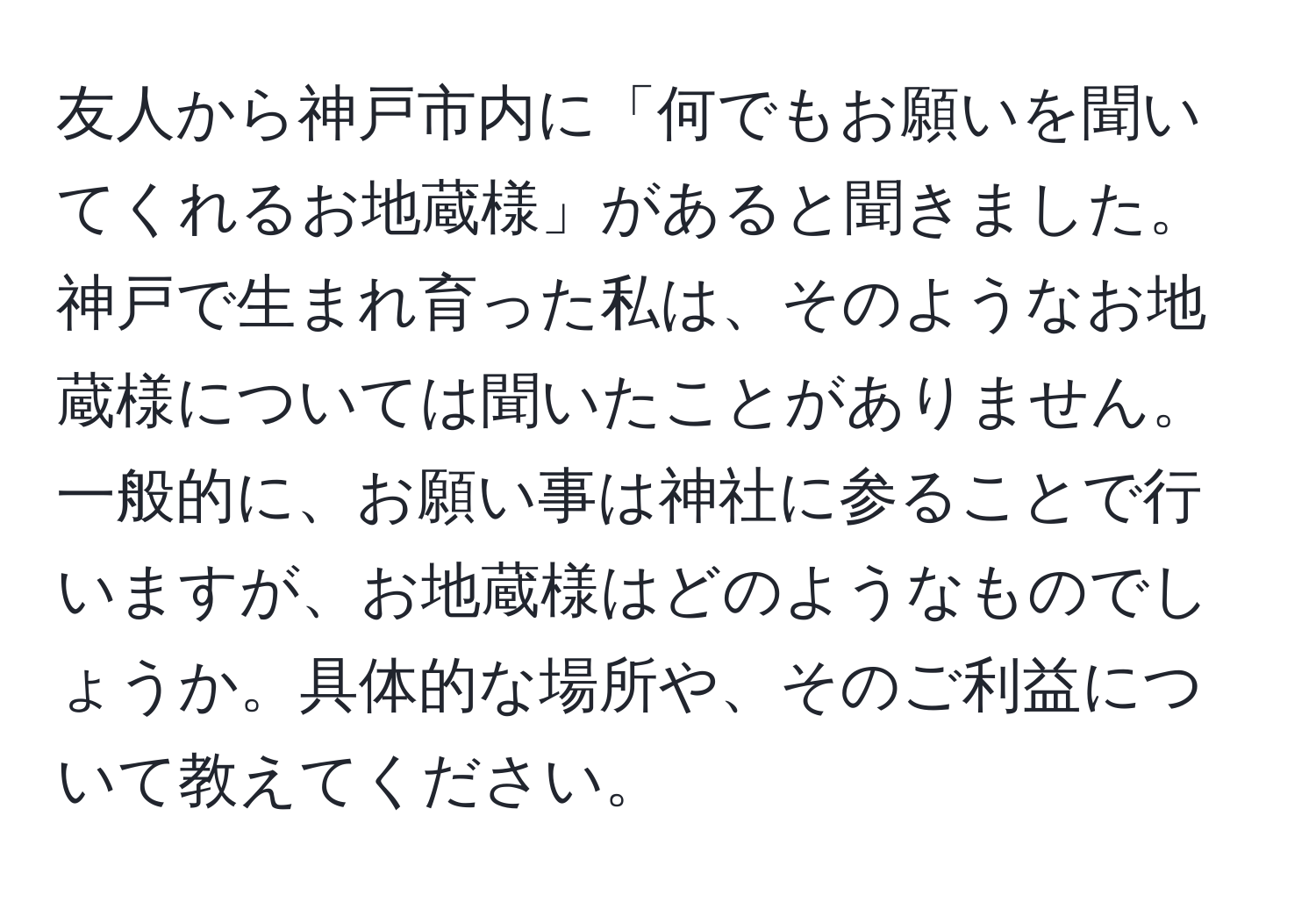 友人から神戸市内に「何でもお願いを聞いてくれるお地蔵様」があると聞きました。神戸で生まれ育った私は、そのようなお地蔵様については聞いたことがありません。一般的に、お願い事は神社に参ることで行いますが、お地蔵様はどのようなものでしょうか。具体的な場所や、そのご利益について教えてください。