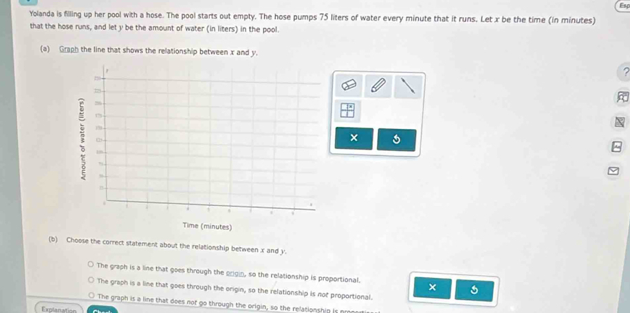 Esp
Yolanda is filling up her pool with a hose. The pool starts out empty. The hose pumps 75 liters of water every minute that it runs. Let x be the time (in minutes)
that the hose runs, and let y be the amount of water (in liters) in the pool.
(a) Graph the line that shows the relationship between x and y.
?
×
(b) Choose the correct statement about the relationship between x and y.
The graph is a line that goes through the origin, so the relationship is proportional. ×
The graph is a line that goes through the orgin, so the relationship is not proportional.
The graph is a line that does not go through the origin, so the relationshin is pron
Explanation