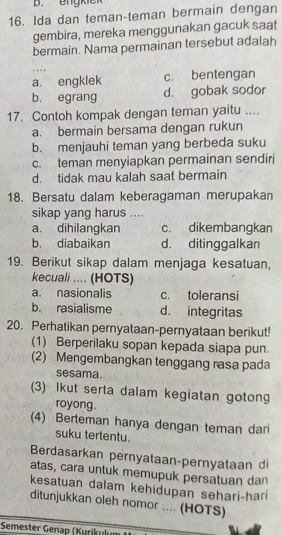 engkiek
16. Ida dan teman-teman bermain dengan
gembira, mereka menggunakan gacuk saat
bermain. Nama permainan tersebut adalah
…
a. engklek c. bentengan
b. egrang d. gobak sodor
17, Contoh kompak dengan teman yaitu ....
a. bermain bersama dengan rukun
b. menjauhi teman yang berbeda suku
c. teman menyiapkan permainan sendiri
d. tidak mau kalah saat bermain
18. Bersatu dalam keberagaman merupakan
sikap yang harus ....
a. dihilangkan c. dikembangkan
b. diabaikan d. ditinggalkan
19. Berikut sikap dalam menjaga kesatuan,
kecuali .... (HOTS)
a. nasionalis c. toleransi
b. rasialisme d. integritas
20. Perhatikan pernyataan-pernyataan berikut!
(1) Berperilaku sopan kepada siapa pun.
(2) Mengembangkan tenggang rasa pada
sesama.
(3) Ikut serta dalam kegiatan goton
royong.
(4) Berteman hanya dengan teman dari
suku tertentu.
Berdasarkan pernyataan-pernyataan di
atas, cara untuk memupuk persatuan dan
kesatuan dalam kehidupan sehari-hari
ditunjukkan oleh nomor .... (HOTS)
Semester Genap (Kurikulum