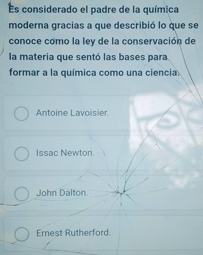 Es considerado el padre de la química
moderna gracias a que describió lo que se
conoce como la ley de la conservación de
la materia que sentó las bases para
formar a la química como una ciencia.
Antoine Lavoisier.
Issac Newton.
John Dalton.
Ernest Rutherford.