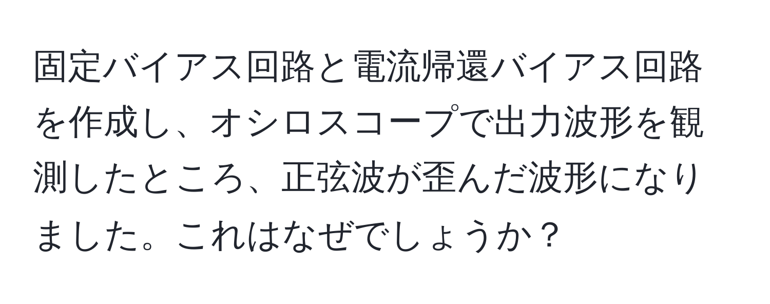 固定バイアス回路と電流帰還バイアス回路を作成し、オシロスコープで出力波形を観測したところ、正弦波が歪んだ波形になりました。これはなぜでしょうか？