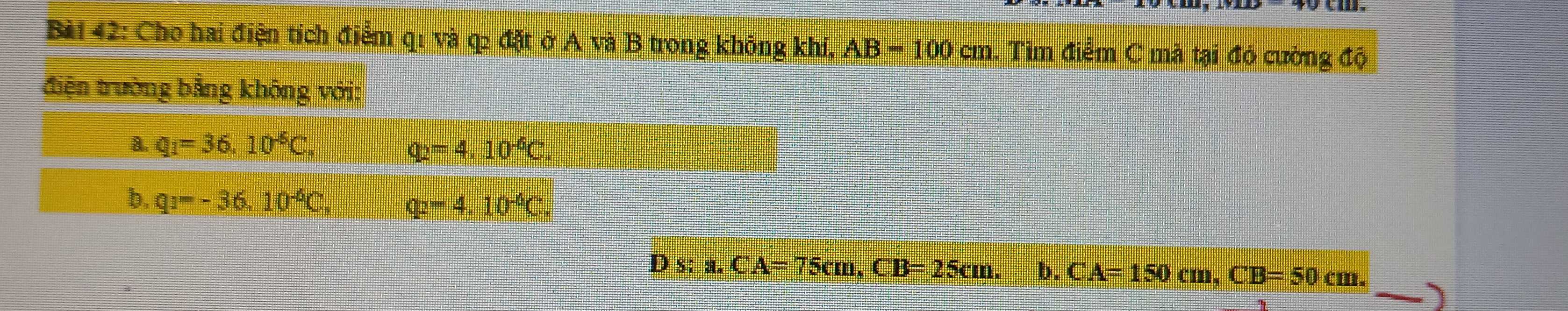 Cho hai điện tích điểm q1 và q2 đặt ở A và B trong không khí, AB=100cm. Tìm điểm C mà tại đỏ cường độ
điện trường bằng không với:
a. q_1=36.10^(-6)C_· 
q_2=4.10^(-6)C
b, q_1=-36.10^(-6)C. q_2=4.10^(-6)C
Ds:a. CA=75cm, CB=25cm. b. CA=150cm, CB=50cm.