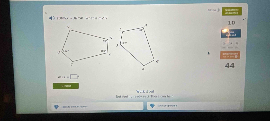 Video ⑥ Questions
answered
D TUVWXsim JIHGK. What is m∠ I?
10
Time
elapsed
SmartScore
008 uf 100 0
44
m∠ I=□°
Submit
Work it out
Not feeling ready yet? These can help:
Toentify similar figures Solve proportions