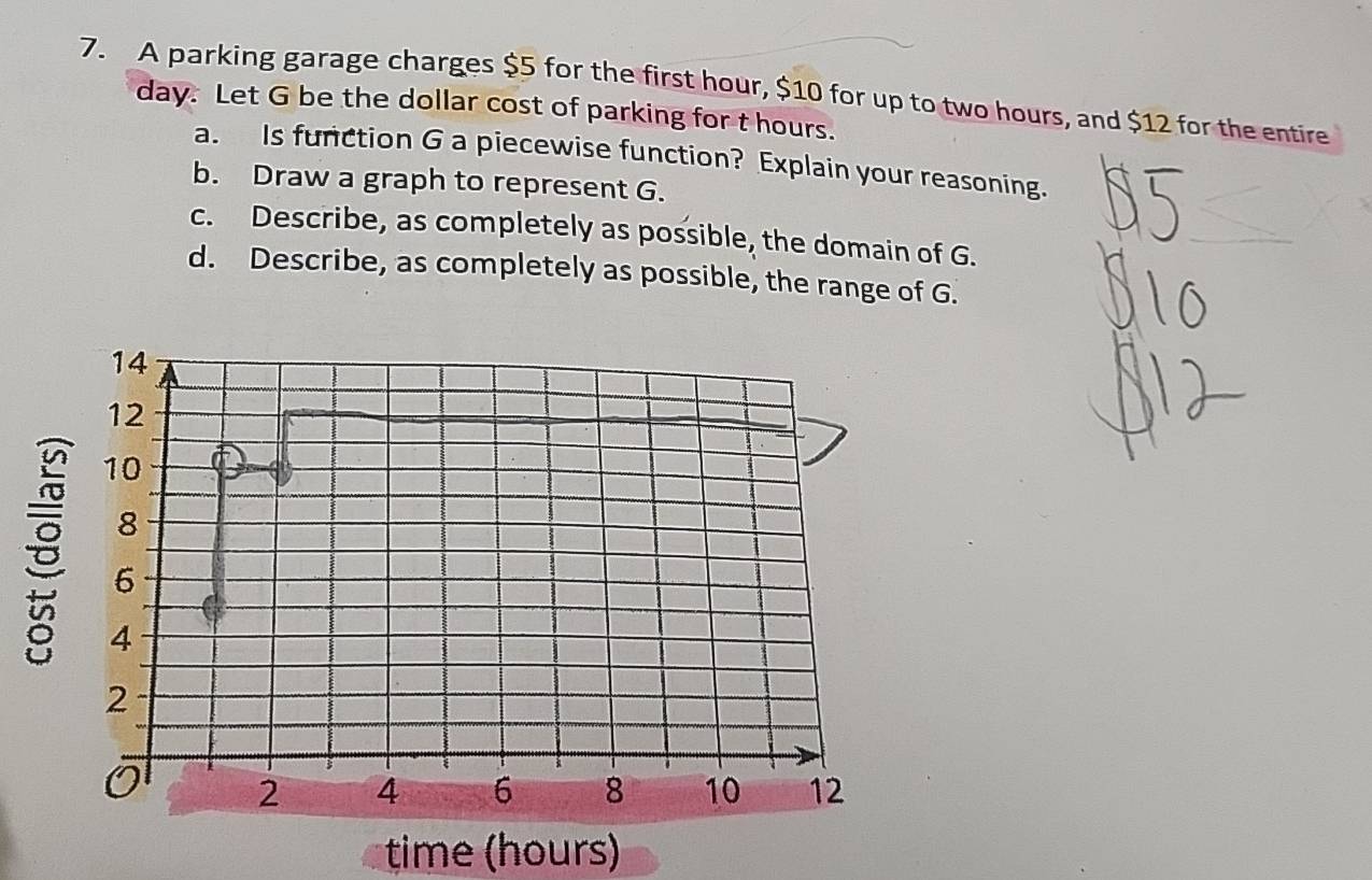 A parking garage charges $5 for the first hour, $10 for up to two hours, and $12 for the entire
day. Let G be the dollar cost of parking for t hours. 
a. Is function G a piecewise function? Explain your reasoning. 
b. Draw a graph to represent G. 
c. Describe, as completely as possible, the domain of G. 
d. Describe, as completely as possible, the range of G. 
time (hours)