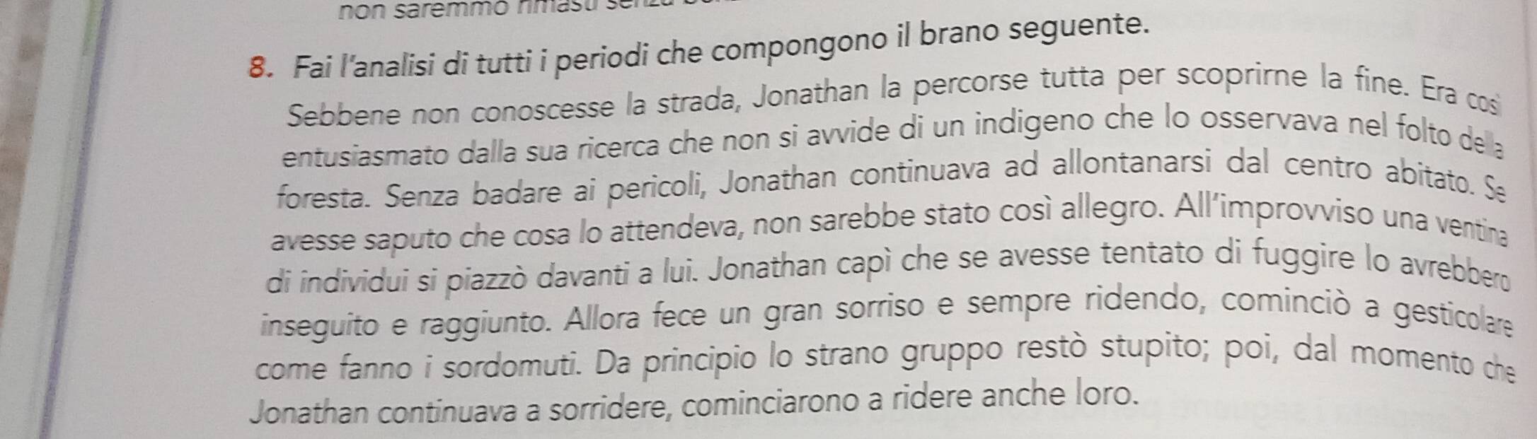 non saremmo nmasu . 
8. Fai l'analisi di tutti i periodi che compongono il brano seguente. 
Sebbene non conoscesse la strada, Jonathan la percorse tutta per scoprirne la fine. Era cos 
entusiasmato dalla sua ricerca che non si avvide di un indigeno che lo osservava nel folto della 
foresta. Senza badare ai pericoli, Jonathan continuava ad allontanarsi dal centro abitato. Se 
avesse saputo che cosa lo attendeva, non sarebbe stato così allegro. All’improvviso una ventina 
di individui si piazzò davanti a lui. Jonathan capì che se avesse tentato di fuggire lo avrebbero 
inseguito e raggiunto. Allora fece un gran sorriso e sempre ridendo, cominciò a gesticolare 
come fanno i sordomuti. Da principio lo strano gruppo restò stupito; poi, dal momento che 
Jonathan continuava a sorridere, cominciarono a ridere anche loro.