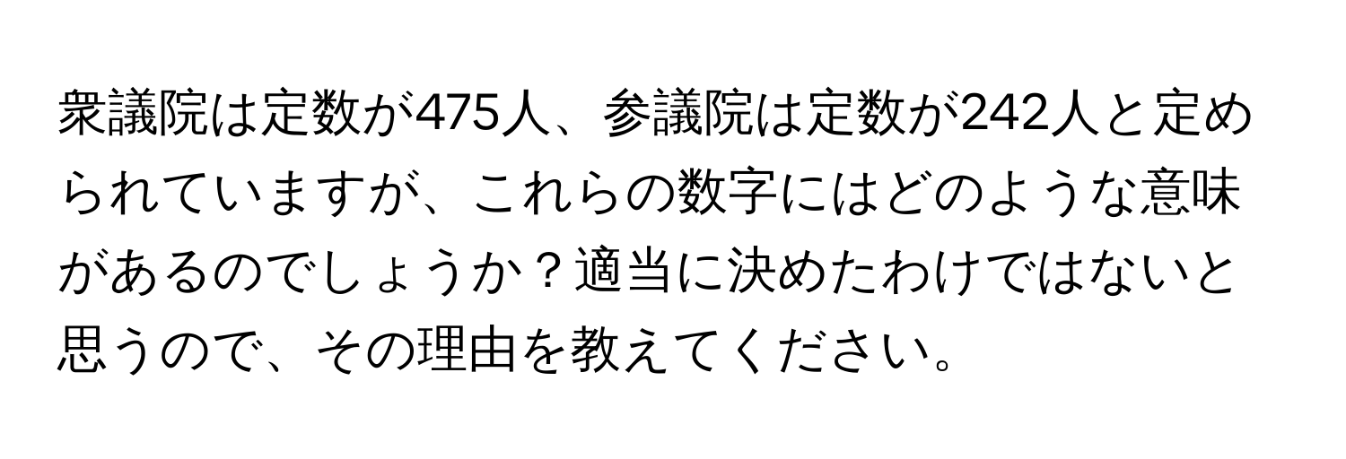 衆議院は定数が475人、参議院は定数が242人と定められていますが、これらの数字にはどのような意味があるのでしょうか？適当に決めたわけではないと思うので、その理由を教えてください。