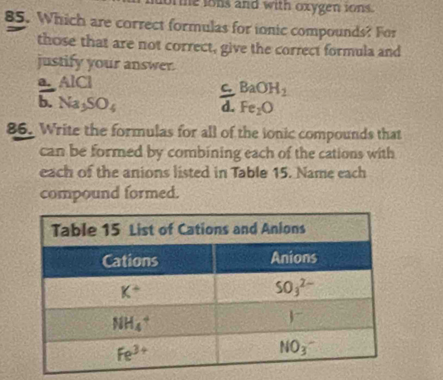 me lons and with oxygen ions.
85. Which are correct formulas for ionic compounds? For
those that are not correct, give the correct formula and
justify your answer.
a. AICI
C BaOH_2
b. Na_3SO_4
d. Fe_2O
86. Write the formulas for all of the ionic compounds that
can be formed by combining each of the cations with
each of the anions listed in Table 15. Name each
compound formed.