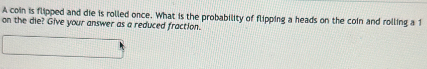 A coin is flipped and die is rolled once. What is the probability of flipping a heads on the coin and rolling a 1
on the die? Give your answer as a reduced fraction.