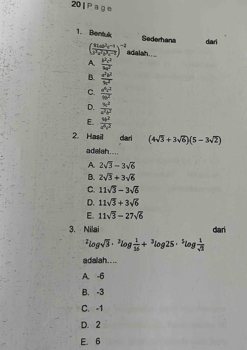 20| Page
1. Bentuk Sederhana
dari
( (81ab^2c^(-1))/3^3a^2b^3c^(-2) )^-2 adalah....
A.  b^2c^2/9a^2 
B.  a^2b^2/9c^2 
C.  a^6c^2/9b^2 
D.  9c^2/a^2b^2 
E.  9b^2/a^6c^2 
2. Hasil dari (4sqrt(3)+3sqrt(6))(5-3sqrt(2))
adalah....
A. 2sqrt(3)-3sqrt(6)
B. 2sqrt(3)+3sqrt(6)
C. 11sqrt(3)-3sqrt(6)
D. 11sqrt(3)+3sqrt(6)
E. 11sqrt(3)-27sqrt(6)
3. Nilai dari^2log sqrt(3)·^3log  1/16 +^3log 25·^5log  1/sqrt(3) 
adalah....
A. -6
B. -3
C. -1
D. 2
E. 6