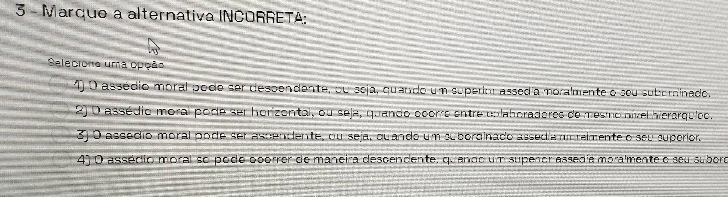 Marque a alternativa INCORRETA:
Selecione uma opção
1) O assédio moral pode ser descendente, ou seja, quando um superior assédia moralmente o seu subordinado.
2) O assédio moral pode ser horizontal, ou seja, quando ocorre entre colaboradores de mesmo nível hierárquico.
3) O assédio moral pode ser ascendente, ou seja, quando um subordinado assédia moralmente o seu superior.
4) O assédio moral só pode ocorrer de maneira descendente, quando um superior assédia moralmente o seu suboro