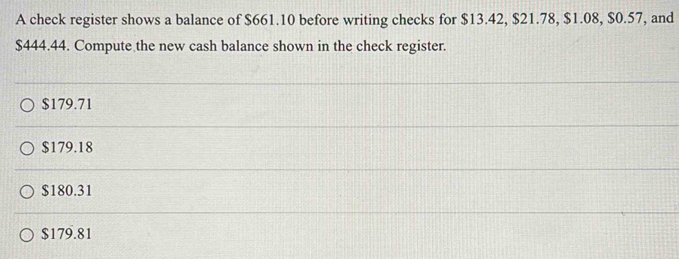 A check register shows a balance of $661.10 before writing checks for $13.42, $21.78, $1.08, $0.57, and
$444.44. Compute the new cash balance shown in the check register.
$179.71
$179.18
$180.31
$179.81