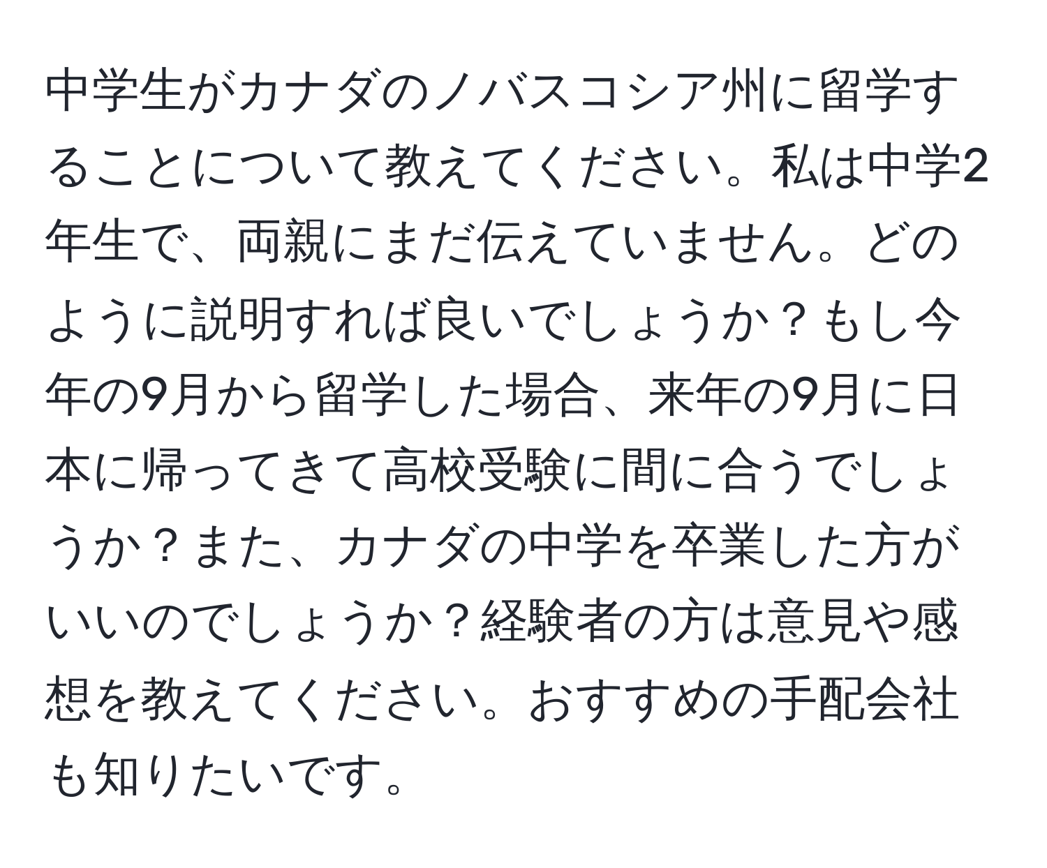 中学生がカナダのノバスコシア州に留学することについて教えてください。私は中学2年生で、両親にまだ伝えていません。どのように説明すれば良いでしょうか？もし今年の9月から留学した場合、来年の9月に日本に帰ってきて高校受験に間に合うでしょうか？また、カナダの中学を卒業した方がいいのでしょうか？経験者の方は意見や感想を教えてください。おすすめの手配会社も知りたいです。