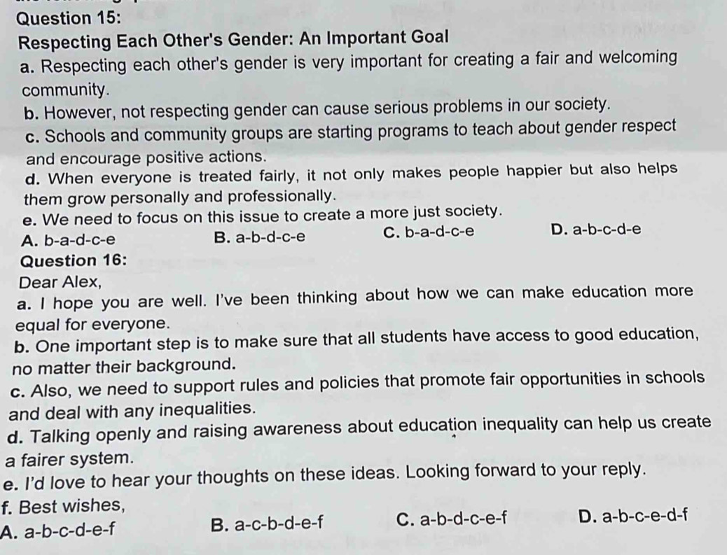 Respecting Each Other's Gender: An Important Goal
a. Respecting each other's gender is very important for creating a fair and welcoming
community.
b. However, not respecting gender can cause serious problems in our society.
c. Schools and community groups are starting programs to teach about gender respect
and encourage positive actions.
d. When everyone is treated fairly, it not only makes people happier but also helps
them grow personally and professionally.
e. We need to focus on this issue to create a more just society.
A. b-a-d-c-e B. a-b-d-c-e C. b-a-d-c-e D. a-b-c-d-e
Question 16:
Dear Alex,
a. I hope you are well. I've been thinking about how we can make education more
equal for everyone.
b. One important step is to make sure that all students have access to good education,
no matter their background.
c. Also, we need to support rules and policies that promote fair opportunities in schools
and deal with any inequalities.
d. Talking openly and raising awareness about education inequality can help us create
a fairer system.
e. I'd love to hear your thoughts on these ideas. Looking forward to your reply.
f. Best wishes,
A. a-b-c-d-e-f B. a-c-b-d-e-f C. a-b-d-c-e-f D. a-b-c-e-d-f