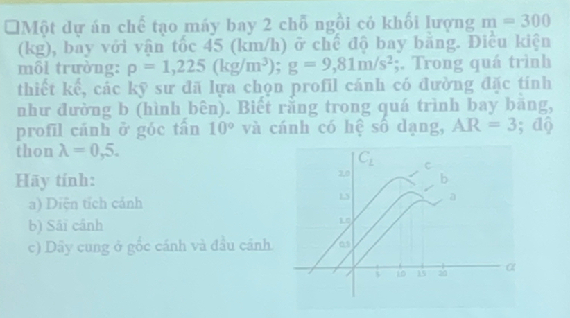 Một dự án chế tạo máy bay 2 chỗ ngồi có khối lượng m=300
(kg), bay với vận tốc 45 (km/h) ở chế độ bay băng. Điều kiện
môl trường: rho =1,225(kg/m^3);g=9,81m/s^2;. Trong quá trình
thiết kế, các kỹ sư đã lựa chọn profil cánh có đường đặc tính
như đường b (hình bên). Biết rằng trong quá trình bay băng,
profil cánh ở góc tấn 10° và cánh có hệ số dạng, AR=3;dwidehat q
thon lambda =0,5.
Hãy tính: 
a) Diện tích cánh 
b) Sáï cânh
c) Dây cung ở gốc cánh và đầu cánh.