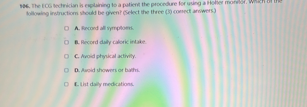 The ECG technician is explaining to a patient the procedure for using a Holter monitor. Which of the
following instructions should be given? (Select the three (3) correct answers.)
A. Record all symptoms.
B. Record daily caloric intake.
C. Avoid physical activity.
D. Avoid showers or baths.
E. List daily medications.