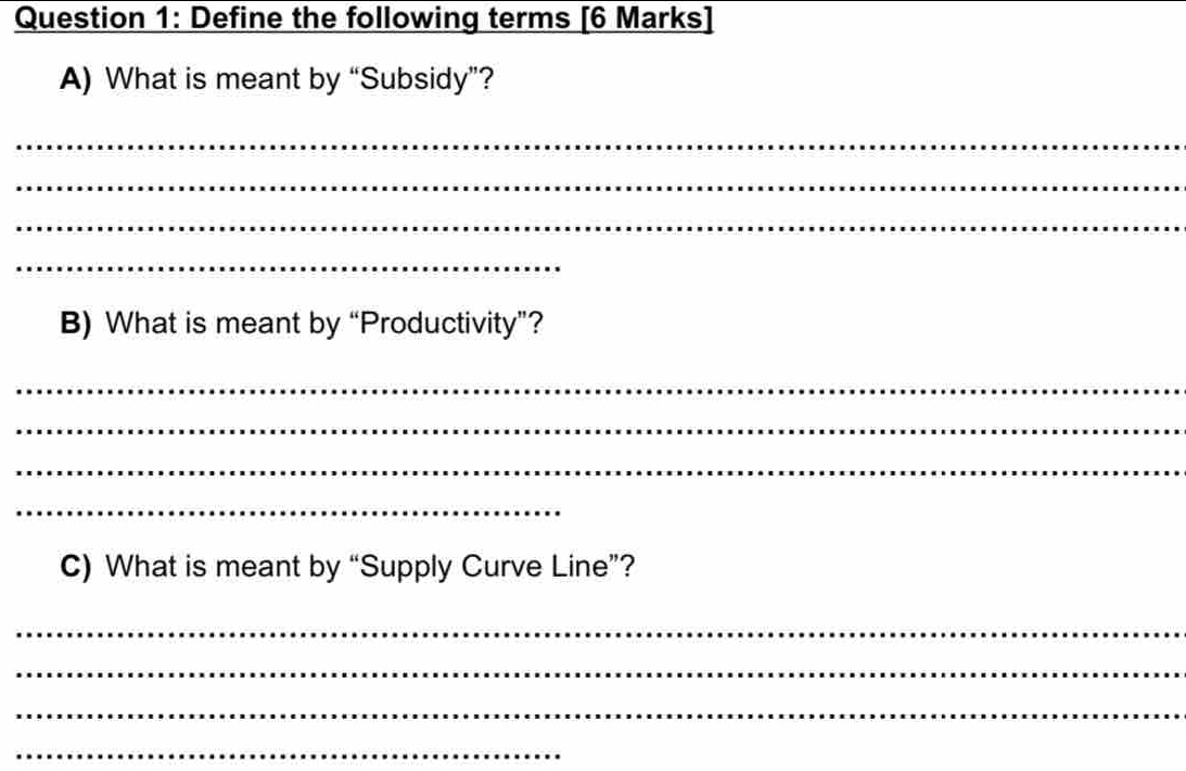 Define the following terms [6 Marks] 
A) What is meant by “Subsidy”? 
_ 
_ 
_ 
_ 
B) What is meant by “Productivity”? 
_ 
_ 
_ 
_ 
C) What is meant by “Supply Curve Line”? 
_ 
_ 
_ 
_