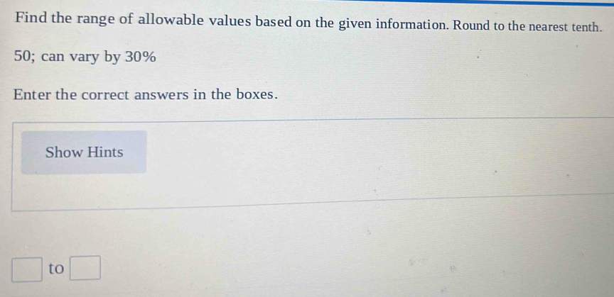 Find the range of allowable values based on the given information. Round to the nearest tenth.
50; can vary by 30%
Enter the correct answers in the boxes. 
Show Hints 
to