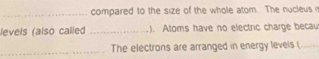 compared to the size of the whole atom. The nucleus i 
levels (also called _). Atoms have no electric charge becau 
_The electrons are arranged in energy levels (_