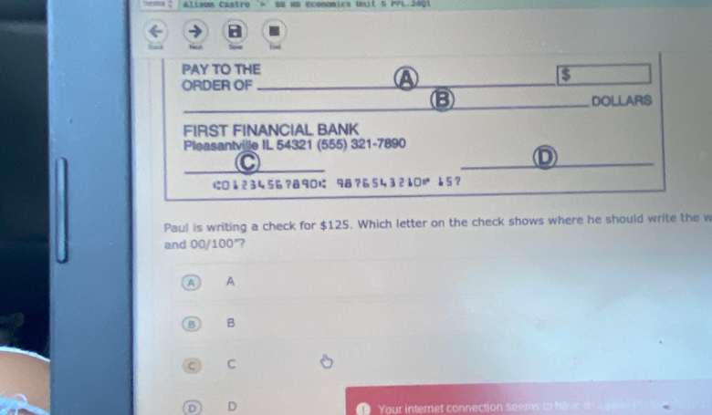 Alisun Castro SS HS económics Unit S PFL.2401
PAY TO THE
_
s
ORDER OF
_
_
B DOLLARS
FIRST FINANCIAL BANK
Pleasantville IL 54321 (555) 321 -7890
C
_D
に□1 23456? 890 98?6 5432 101° 15？
Paul is writing a check for $125. Which letter on the check shows where he should write the w
and 00/100"?
A A
B B
C C
D D
Your internet connection seems to have d'oupese P