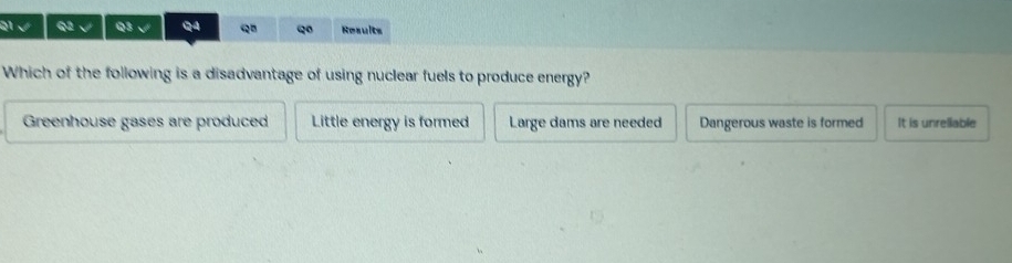 √ Q3 √ QA q Q Results
Which of the following is a disadvantage of using nuclear fuels to produce energy?
Greenhouse gases are produced Little energy is formed Large dams are needed Dangerous waste is formed It is unrellable