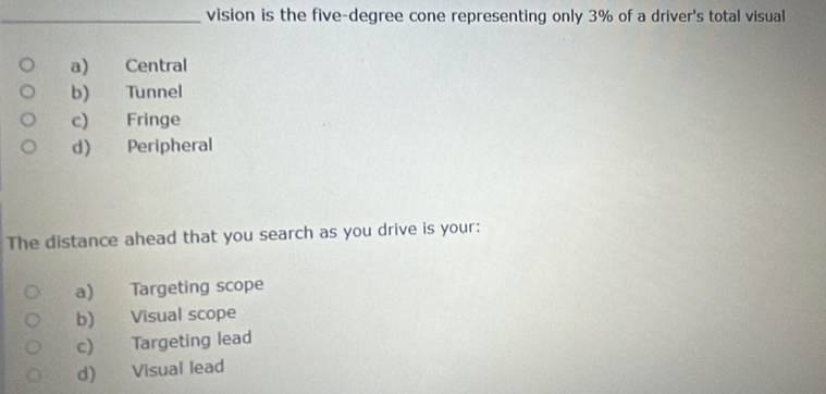 vision is the five-degree cone representing only 3% of a driver's total visual
a) Central
b) Tunnel
c) Fringe
d) Peripheral
The distance ahead that you search as you drive is your:
a) Targeting scope
b) Visual scope
c) Targeting lead
d) Visual lead