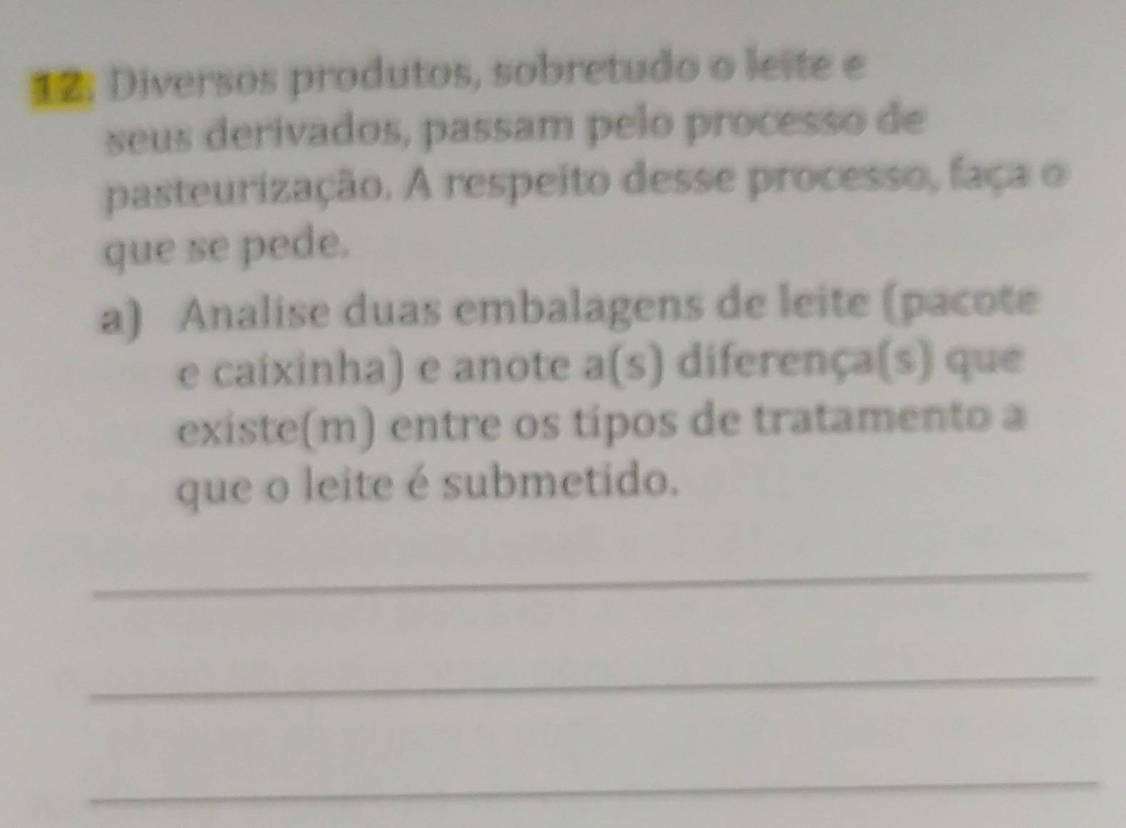 Diversos produtos, sobretudo o leite e 
seus derivados, passam pelo processo de 
pasteurização. A respeito desse processo, faça o 
que se pede. 
a) Analise duas embalagens de leite (pacote 
e caixinha) e anote a(s) diferença(s) que 
existe(m) entre os tipos de tratamento a 
que o leite é submetido. 
_ 
_ 
_