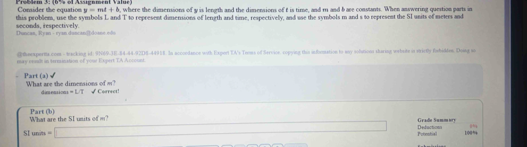 Problem 3: (6% of Assignment Value) 
Consider the equation y=mt+b , where the dimensions of y is length and the dimensions of t is time, and m and bare constants. When answering question parts in 
this problem, use the symbols L and T to represent dimensions of length and time, respectively, and use the symbols m and s to represent the SI units of meters and
seconds, respectively. 
Duncan, Ryan - ryan.duncan@doane.edu 
@theexpertta.com - tracking id: 9N69-3E-84-44-92D8-44918. In accordance with Expert TA's Terms of Service. copying this information to any solutions sharing website is strictly forbidden. Doing so 
may result in termination of your Expert TA Account. 
Part (a) √ 
What are the dimensions of m? 
dimensions =L/T √ Correct! 
Part (b) 
What are the SI units of m? Grade Summary 
Deductions 0%
SI units =|| _  Potential 100%