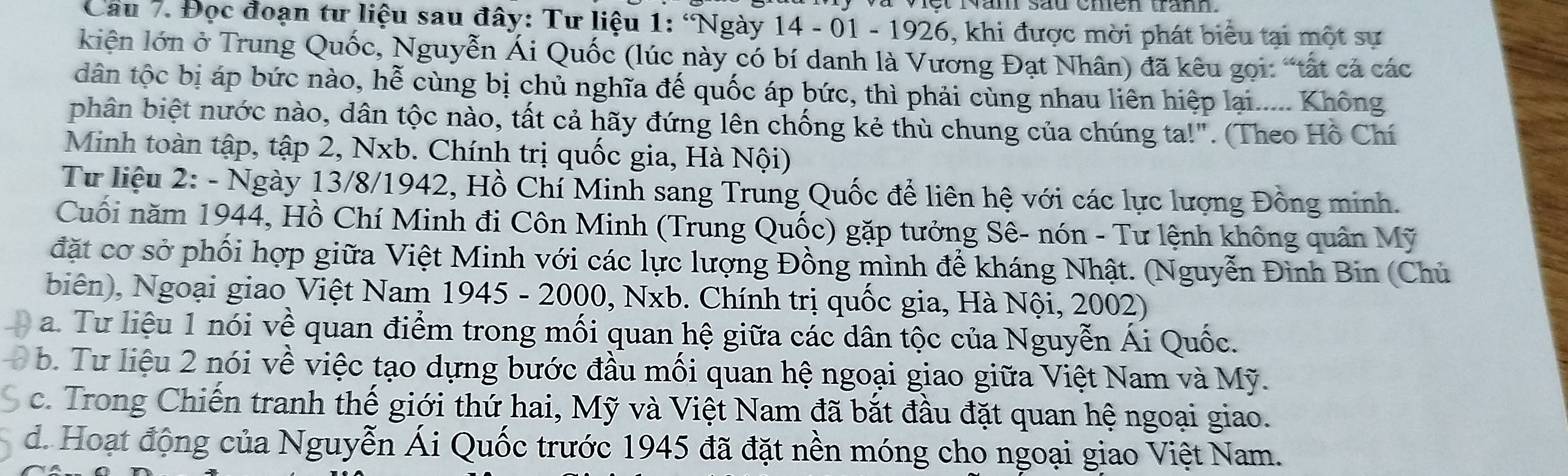 Đọc đoạn tư liệu sau đây: Tư liệu 1: ‘Ngày 14 - 01 - 1926, khi được mời phát biểu tại một sư
kiên lớn ở Trung Quốc, Nguyễn Ái Quốc (lúc này có bí danh là Vương Đạt Nhân) đã kêu gọi: “tất cả các
dân tộc bị áp bức nào, hễ cùng bị chủ nghĩa đế quốc áp bức, thì phải cùng nhau liên hiệp lại..... Không
phân biệt nước nào, dân tộc nào, tất cả hãy đứng lên chống kẻ thù chung của chúng ta!". (Theo Hồ Chí
Minh toàn tập, tập 2, Nxb. Chính trị quốc gia, Hà Nội)
Tư liệu 2: - Ngày 13/8/1942, Hồ Chí Minh sang Trung Quốc để liên hệ với các lực lượng Đồng minh.
Cuối năm 1944, Hồ Chí Minh đi Côn Minh (Trung Quốc) gặp tưởng Sê- nón - Tư lệnh không quân Mỹ
đặt cơ sở phối hợp giữa Việt Minh với các lực lượng Đồng mình để kháng Nhật. (Nguyễn Đình Bin (Chủ
biên), Ngoại giao Việt Nam 1945 - 2000, Nxb. Chính trị quốc gia, Hà Nội, 2002)
a. Tư liệu 1 nói về quan điểm trong mối quan hệ giữa các dân tộc của Nguyễn Ái Quốc.
D b. Tư liệu 2 nói về việc tạo dựng bước đầu mối quan hệ ngoại giao giữa Việt Nam và Mỹ.
c. Trong Chiến tranh thế giới thứ hai, Mỹ và Việt Nam đã bắt đầu đặt quan hệ ngoại giao.
d. Hoạt động của Nguyễn Ái Quốc trước 1945 đã đặt nền móng cho ngoại giao Việt Nam.