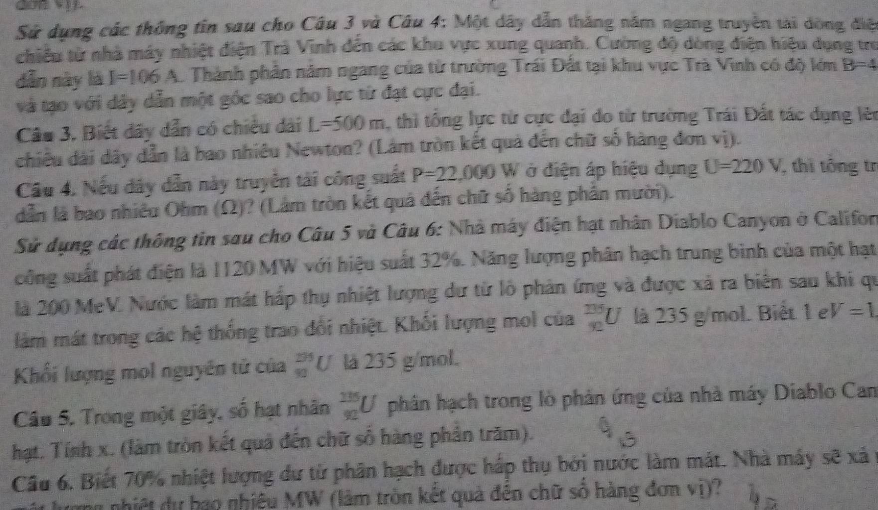 Sử dụng các thống tin sau cho Câu 3 và Câu 4: Một dây dẫn tháng năm ngang truyền tài dòng điệ
chiều từ nhà máy nhiệt điện Trà Vinh đến các khu vực xung quanh. Cường độ dòng điện hiệu dụng trư
dẫn này là I=106A L Thành phản năm ngang của từ trường Trái Đất tại khu vực Trà Vinh có độ lớm B=4
và tạo với dây dẫn một gốc sao cho lực từ đạt cực đại.
Câu 3. Biết dãy dẫn có chiều dài L=500m , thi tổng lực từ cực đại đo từ trường Trái Đất tác dụng lèn
chiều dài dây dẫn là bao nhiều Newton? (Lâm tròn kết quả đến chữ số hàng đơn vị).
Cầu 4. Nếu dây dẫn này truyền tài công suất P=22,000W ở điện áp hiệu dụng U=220V , thi tông tr
dẫn là bao nhiêu Ohm (Ω)? (Làm tròn kết quả đến chữ số hàng phần mười).
Sử dụng các thông tin sơu cho Câu 5 và Câu 6: Nhà máy điện hạt nhân Diablo Canyon ở Califon
công suất phát điện là 1120 MW với hiệu suất 32%. Năng lượng phân hạch trung bình của một hạt
là 200 MeV. Nước làm mát hấp thụ nhiệt lượng dư từ lò phản ứng và được xã ra biên sau khi qu
làm mát trong các hệ thống trao đổi nhiệt. Khối lượng mol của  335/92 U là 235 g/mol. Biết 1 e V=1
Khối lượng mol nguyên tử của _(92)^(235)U là 235 g/mol.
Cầâu 5. Trong một giây, số hạt nhân  325/92 U phân hạch trong lò phản ứng của nhà máy Diablo Can
hạt. Tính x. (làm tròn kết quả đến chữ số hàng phân trăm).
Câu 6. Biết 70% nhiệt lượng dư từ phân hạch được háp thụ bởi nước làm mát. Nhà máy sẽ xã
mm nhiệt dự bao nhiêu MW (làm tròn kết quả đến chữ số hàng đơn vị)?