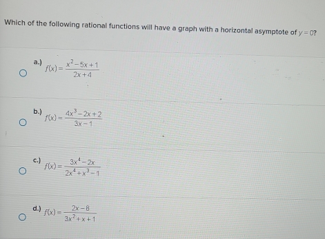 Which of the following rational functions will have a graph with a horizontal asymptote of y=0
a.) f(x)= (x^2-5x+1)/2x+4 
b.) f(x)= (4x^3-2x+2)/3x-1 
c.) f(x)= (3x^4-2x)/2x^4+x^3-1 
d.) f(x)= (2x-8)/3x^2+x+1 