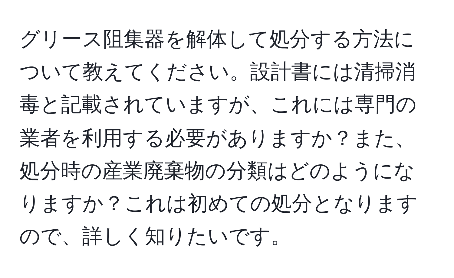 グリース阻集器を解体して処分する方法について教えてください。設計書には清掃消毒と記載されていますが、これには専門の業者を利用する必要がありますか？また、処分時の産業廃棄物の分類はどのようになりますか？これは初めての処分となりますので、詳しく知りたいです。