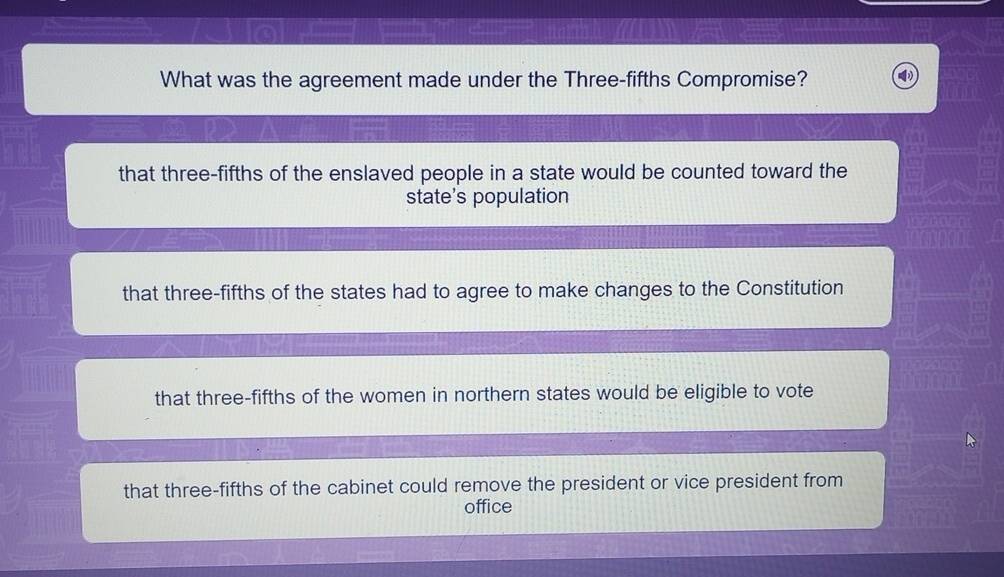 What was the agreement made under the Three-fifths Compromise?
that three-fifths of the enslaved people in a state would be counted toward the
state's population
that three-fifths of the states had to agree to make changes to the Constitution
that three-fifths of the women in northern states would be eligible to vote
that three-fifths of the cabinet could remove the president or vice president from
office