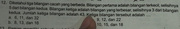 Diketahui tiga bilangan cacah yang berbeda. Bilangan pertama adalah bilangan terkecil, selisihnya
5 dari bilangan kedua. Bilangan ketiga adalah bilangan yang terbesar, selisihnya 3 dari bilangan
kedua. Jumlah ketiga bilangan adalah 43. Ketiga bilangan tersebut adalah ....
a. 6, 11, dan 32 9, 12, dan 22
b. 8, 13, dan 16 10, 15, dan 18
42 Daman mam