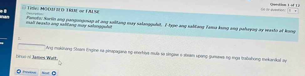 Title: MODIFIED TRUE or FALSE 
Go to question: 
e 8 Description: 
inan Panuto: Suriin ang pangungusap at ang salitang may salangguhit. I-type ang salitang Tama kung ang pahayag ay wasto at kung 
mali iwasto ang salitang may salungguhit 
1.
□ F A ng makinang Steam Engine na pinapagana ng enerhiya mula sa singaw o steam upang gumawa ng mga trabahong mekanikal ay 
binuo ni James Watt. 
Previous Next